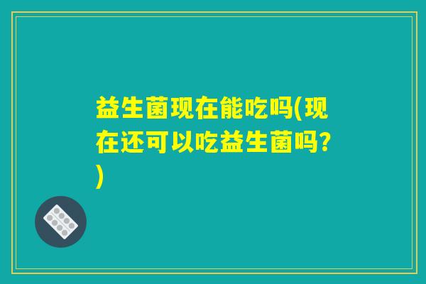 益生菌现在能吃吗(现在还可以吃益生菌吗？)