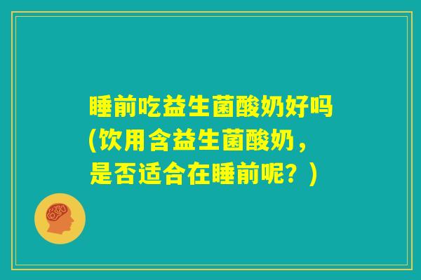 睡前吃益生菌酸奶好吗(饮用含益生菌酸奶,是否适合在睡前呢?) 睡前吃益生菌酸奶好吗(饮用含益生菌酸奶,是否适合在睡前呢?)