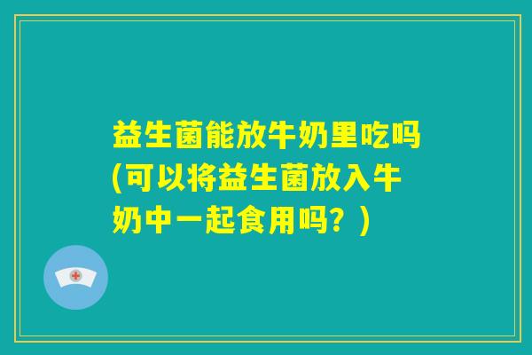 益生菌能放牛奶里吃吗(可以将益生菌放入牛奶中一起食用吗？)
