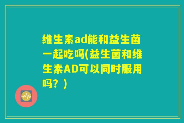 维生素ad能和益生菌一起吃吗(益生菌和维生素AD可以同时服用吗?) 维生素ad能和益生菌一起吃吗(益生菌和维生素AD可以同时服用吗?)