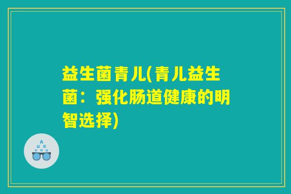 益生菌青儿(青儿益生菌:强化肠道健康的明智选择) 益生菌青儿(青儿益生菌:强化肠道健康的明智选择)