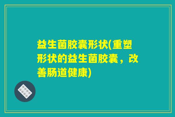益生菌胶囊形状(重塑形状的益生菌胶囊,改善肠道健康) 益生菌胶囊形状(重塑形状的益生菌胶囊,改善肠道健康)