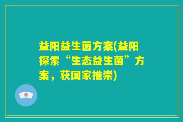 益阳益生菌方案(益阳探索“生态益生菌”方案,获国家推崇) 益阳益生菌方案(益阳探索“生态益生菌”方案,获国家推崇)