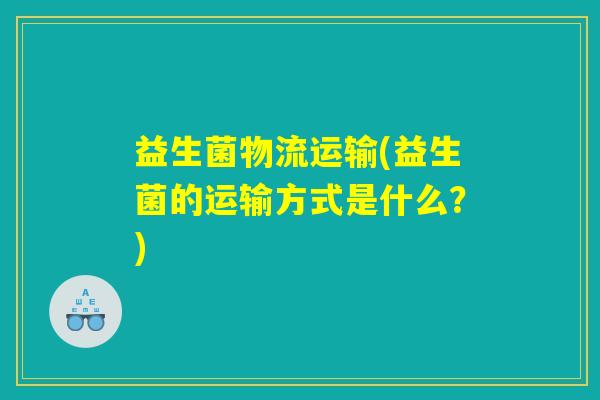 益生菌物流运输(益生菌的运输方式是什么?) 益生菌物流运输(益生菌的运输方式是什么?)