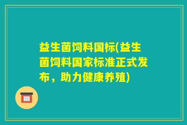 益生菌饲料国标(益生菌饲料国家标准正式发布,助力健康养殖) 益生菌饲料国标(益生菌饲料国家标准正式发布,助力健康养殖)