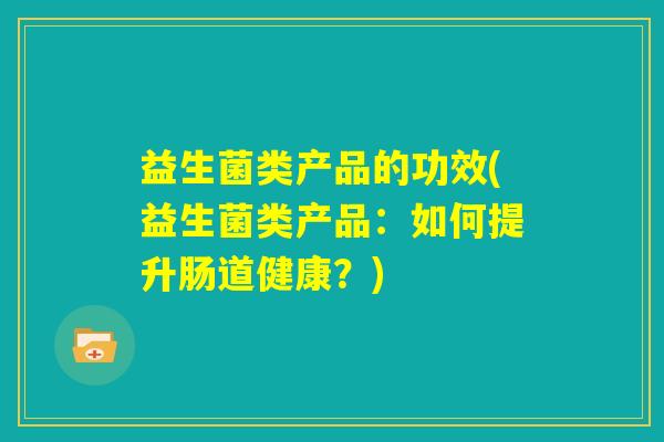 益生菌类产品的功效(益生菌类产品:如何提升肠道健康?) 益生菌类产品的功效(益生菌类产品:如何提升肠道健康?)