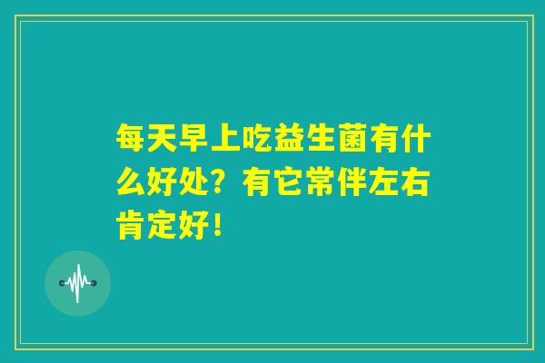 每天早上吃益生菌有什么好处？有它常伴左右肯定好！