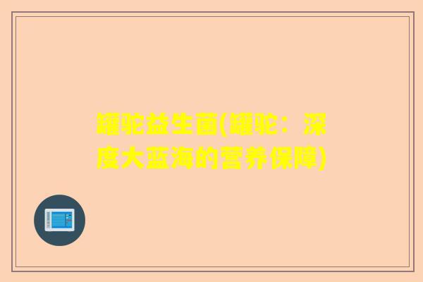 罐驼益生菌(罐驼:深度大蓝海的营养保障) 罐驼益生菌(罐驼:深度大蓝海的营养保障)