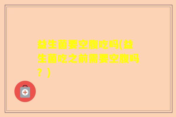益生菌要空腹吃吗(益生菌吃之前需要空腹吗？)