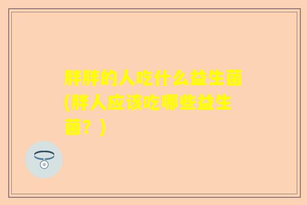 胖胖的人吃什么益生菌(胖人应该吃哪些益生菌？)