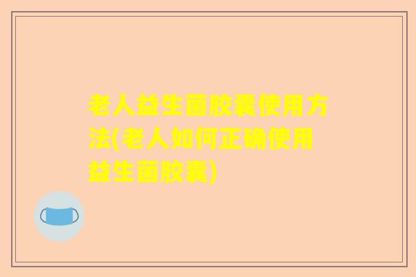 老人益生菌胶囊使用方法(老人如何正确使用益生菌胶囊)