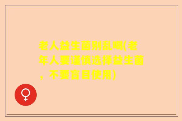 老人益生菌别乱喝(老年人要谨慎选择益生菌，不要盲目使用)
