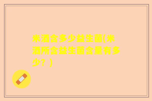 米酒含多少益生菌(米酒所含益生菌含量有多少?) 米酒含多少益生菌(米酒所含益生菌含量有多少?)