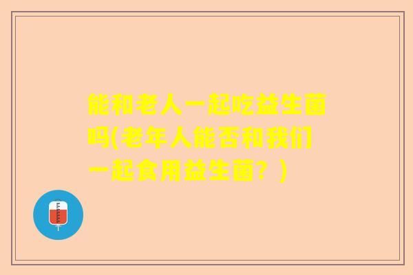 能和老人一起吃益生菌吗(老年人能否和我们一起食用益生菌？)