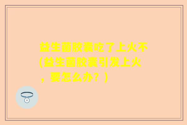 益生菌胶囊吃了上火不(益生菌胶囊引发上火，要怎么办？)