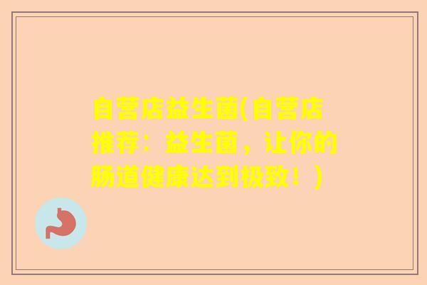 自营店益生菌(自营店推荐：益生菌，让你的肠道健康达到极致！)