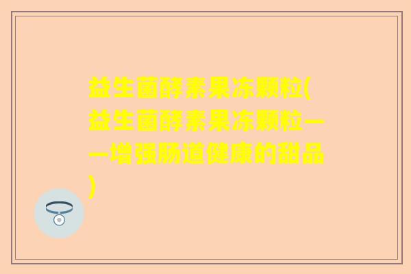 益生菌酵素果冻颗粒(益生菌酵素果冻颗粒——增强肠道健康的甜品)