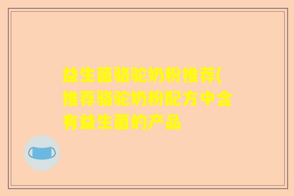 益生菌骆驼奶粉推荐(推荐骆驼奶粉配方中含有益生菌的产品