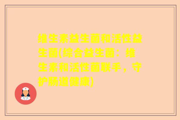 维生素益生菌和活性益生菌(综合益生菌:维生素和活性菌联手,守护肠道健康) 维生素益生菌和活性益生菌(综合益生菌:维生素和活性菌联手,守护肠道健康)