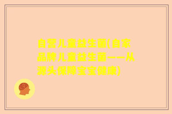自营儿童益生菌(自家品牌儿童益生菌——从源头保障宝宝健康)
