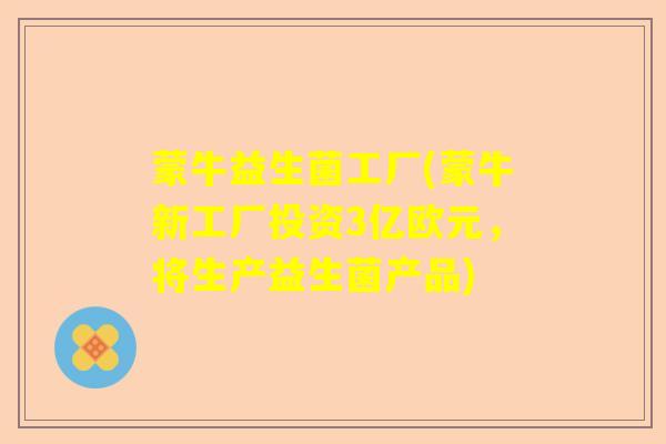 蒙牛益生菌工厂(蒙牛新工厂投资3亿欧元，将生产益生菌产品)