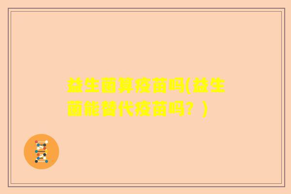 益生菌算疫苗吗(益生菌能替代疫苗吗?) 益生菌算疫苗吗(益生菌能替代疫苗吗?)