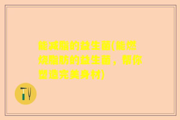能减脂的益生菌(能燃烧脂肪的益生菌,帮你塑造完美身材) 能减脂的益生菌(能燃烧脂肪的益生菌,帮你塑造完美身材)