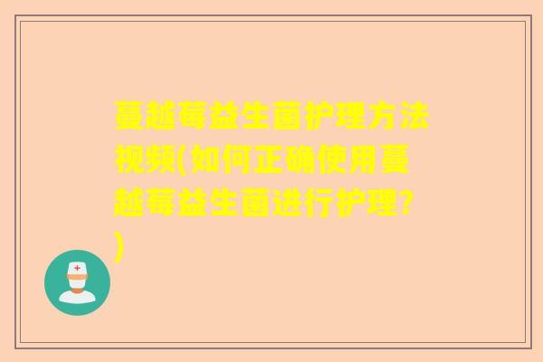 蔓越莓益生菌护理方法视频(如何正确使用蔓越莓益生菌进行护理?) 蔓越莓益生菌护理方法视频(如何正确使用蔓越莓益生菌进行护理?)