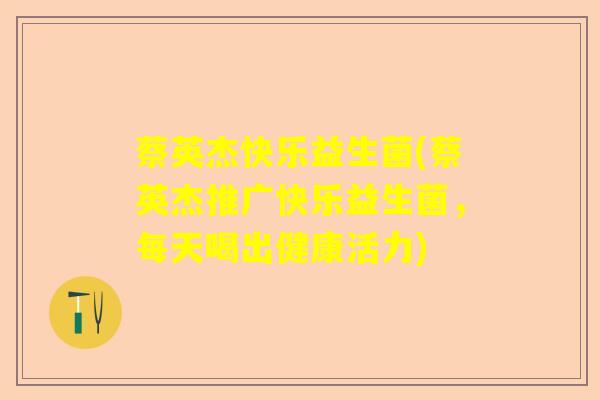 蔡英杰快乐益生菌(蔡英杰推广快乐益生菌,每天喝出健康活力) 蔡英杰快乐益生菌(蔡英杰推广快乐益生菌,每天喝出健康活力)