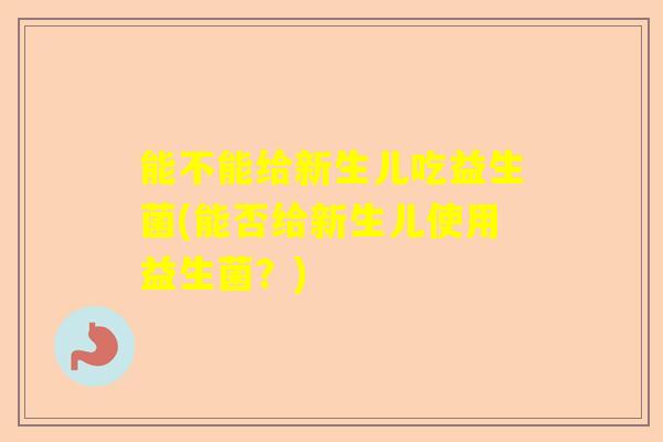 能不能给新生儿吃益生菌(能否给新生儿使用益生菌？)