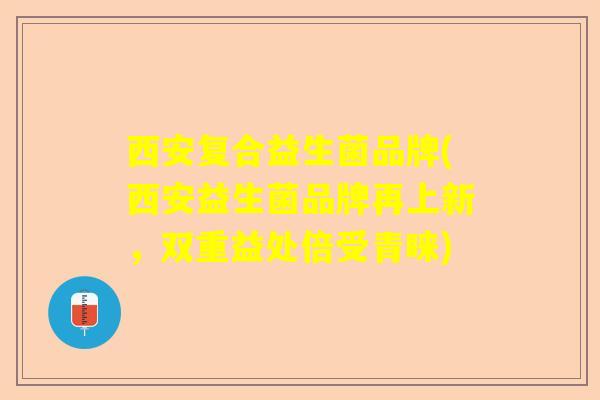 西安复合益生菌品牌(西安益生菌品牌再上新，双重益处倍受青睐)
