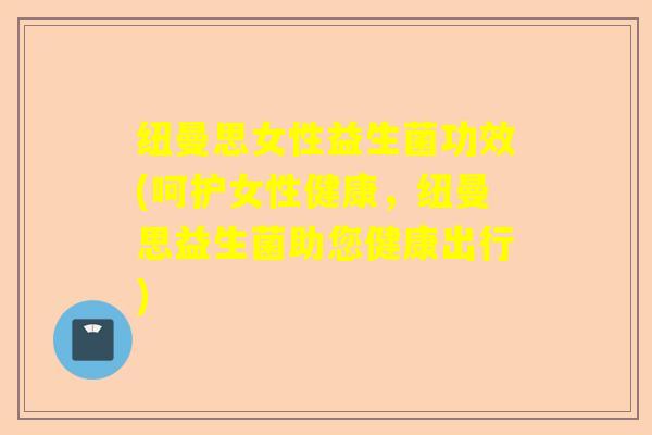 纽曼思女性益生菌功效(呵护女性健康，纽曼思益生菌助您健康出行)