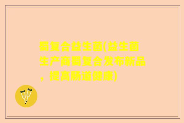 蜀复合益生菌(益生菌生产商蜀复合发布新品，提高肠道健康)