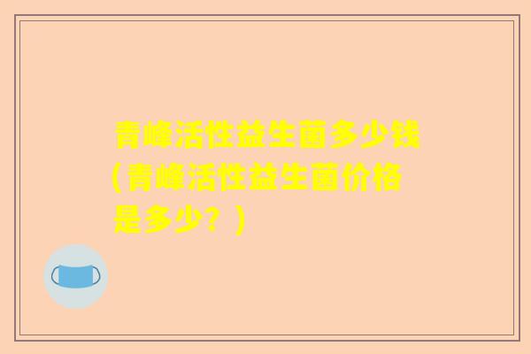 青峰活性益生菌多少钱(青峰活性益生菌价格是多少？)