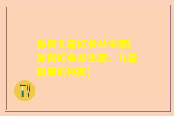 韩国儿童红参益生菌(韩国红参益生菌:儿童健康的秘密) 韩国儿童红参益生菌(韩国红参益生菌:儿童健康的秘密)