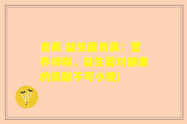 青晨 益生菌青晨：营养师称，益生菌对健康的贡献不可小视)