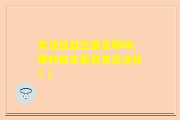 高活性益生菌是哪种(哪种益生菌具有高活性？)