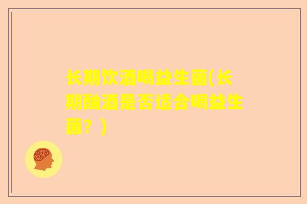 长期饮酒喝益生菌(长期酗酒是否适合喝益生菌？)