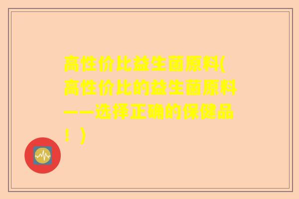 高性价比益生菌原料(高性价比的益生菌原料——选择正确的保健品！)