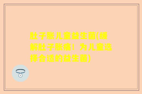 肚子胀儿童益生菌(缓解肚子胀痛！为儿童选择合适的益生菌)