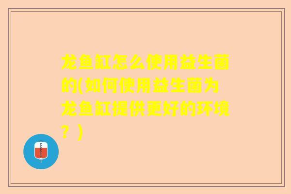 龙鱼缸怎么使用益生菌的(如何使用益生菌为龙鱼缸提供更好的环境？)
