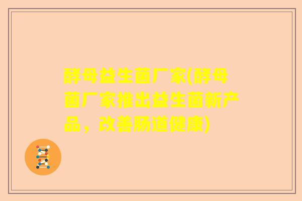 酵母益生菌厂家(酵母菌厂家推出益生菌新产品，改善肠道健康)