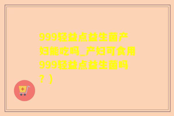 999轻益点益生菌产妇能吃吗_产妇可食用999轻益点益生菌吗？)