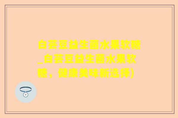 白芸豆益生菌水果软糖_白芸豆益生菌水果软糖，健康美味新选择)