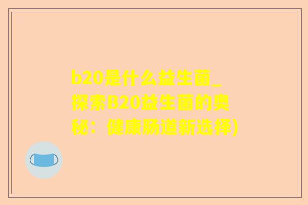 b20是什么益生菌_探索B20益生菌的奥秘:健康肠道新选择) b20是什么益生菌_探索B20益生菌的奥秘:健康肠道新选择)