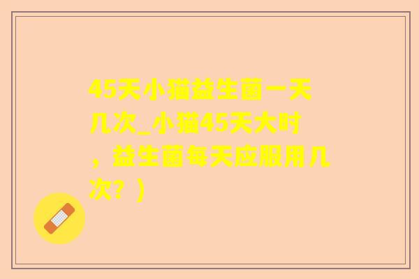 45天小猫益生菌一天几次_小猫45天大时,益生菌每天应服用几次?) 45天小猫益生菌一天几次_小猫45天大时,益生菌每天应服用几次?)