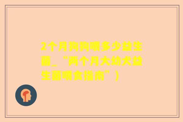 2个月狗狗喂多少益生菌_“两个月大幼犬益生菌喂食指南”)