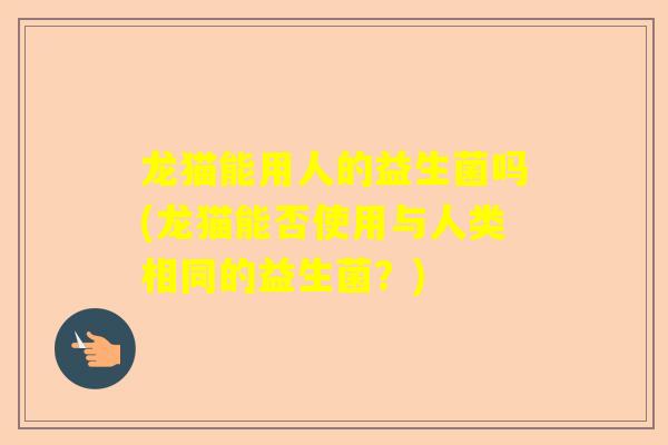 龙猫能用人的益生菌吗(龙猫能否使用与人类相同的益生菌？)