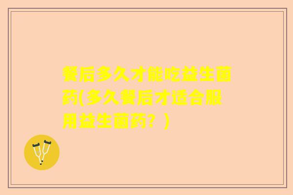 餐后多久才能吃益生菌药(多久餐后才适合服用益生菌药？)