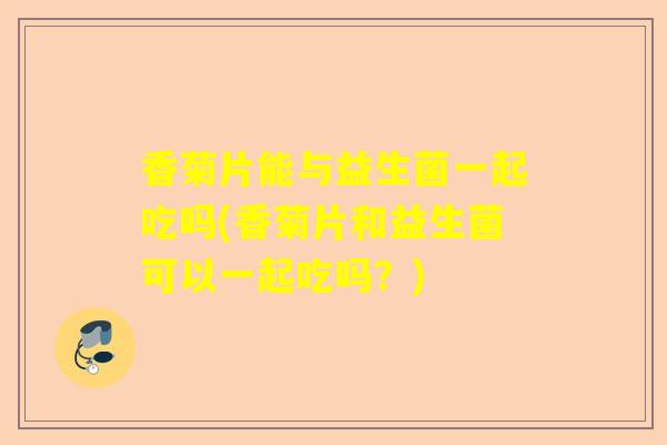 香菊片能与益生菌一起吃吗(香菊片和益生菌可以一起吃吗？)